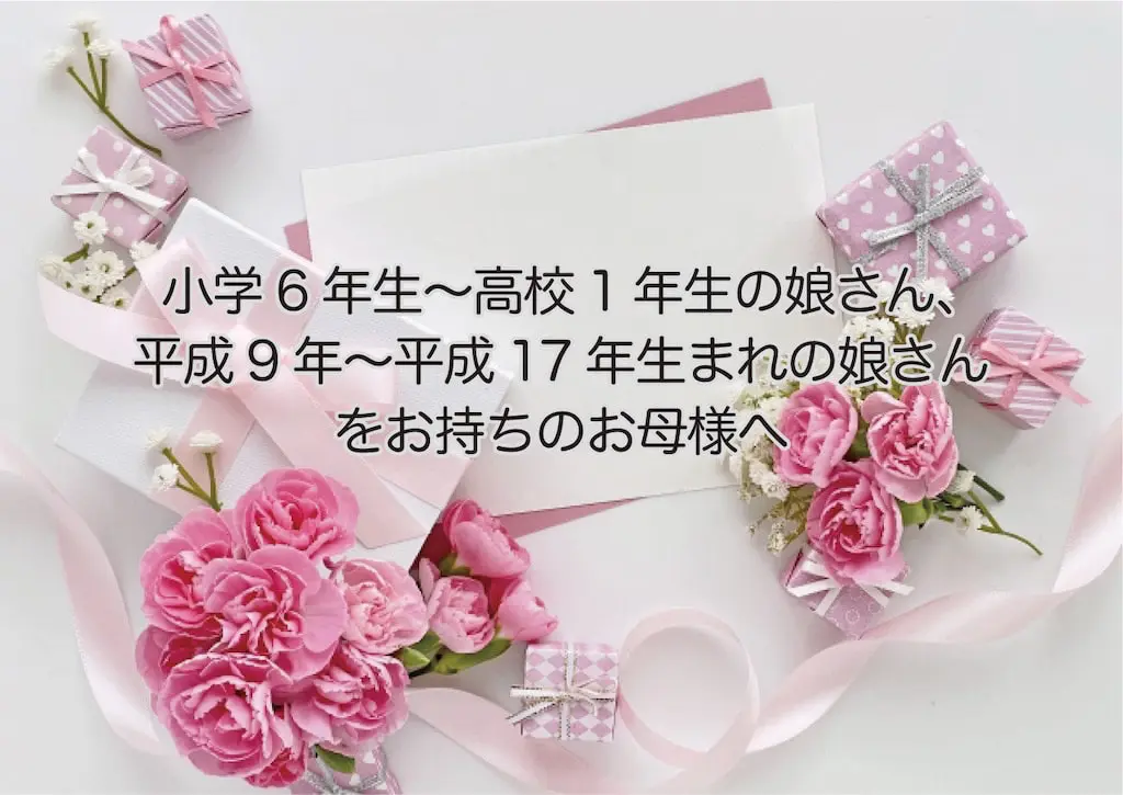 小学6年生〜高校1年生の娘さんをお持ちのお母様へ 平成9年〜平成17年生まれの娘さんをお持ちのお母様へ